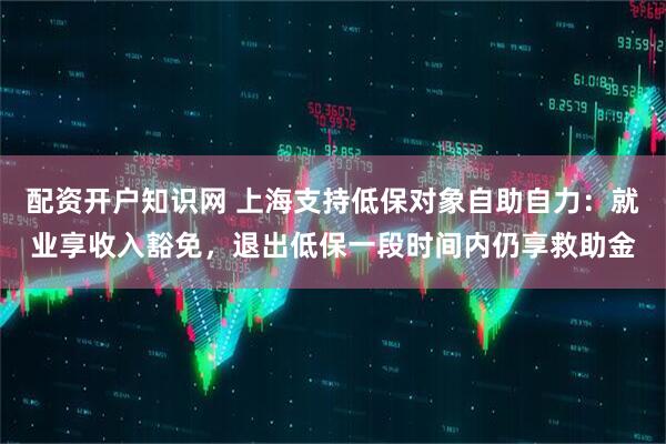 配资开户知识网 上海支持低保对象自助自力：就业享收入豁免，退出低保一段时间内仍享救助金