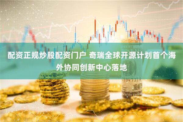 配资正规炒股配资门户 奇瑞全球开源计划首个海外协同创新中心落地