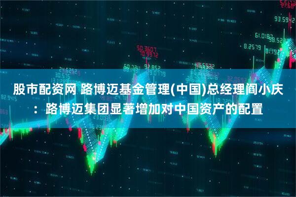 股市配资网 路博迈基金管理(中国)总经理阎小庆：路博迈集团显著增加对中国资产的配置