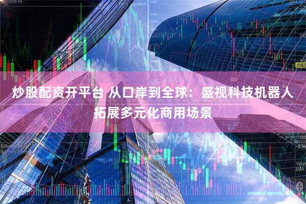 炒股配资开平台 从口岸到全球：盛视科技机器人拓展多元化商用场景