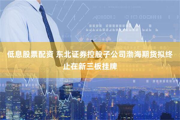 低息股票配资 东北证券控股子公司渤海期货拟终止在新三板挂牌