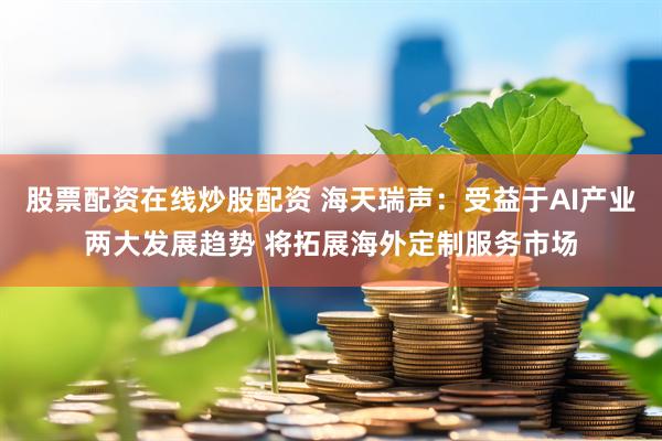 股票配资在线炒股配资 海天瑞声：受益于AI产业两大发展趋势 将拓展海外定制服务市场