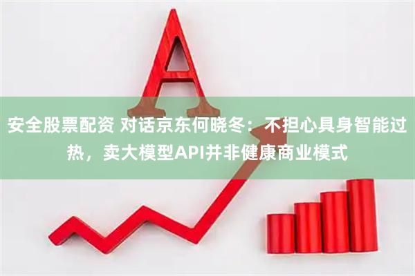 安全股票配资 对话京东何晓冬：不担心具身智能过热，卖大模型API并非健康商业模式