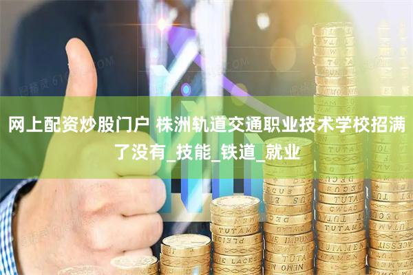 网上配资炒股门户 株洲轨道交通职业技术学校招满了没有_技能_铁道_就业