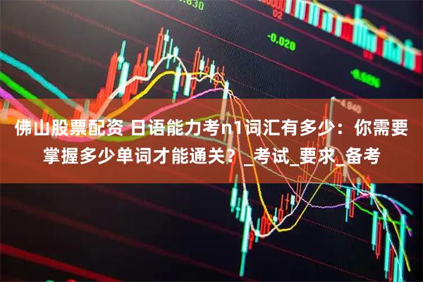佛山股票配资 日语能力考n1词汇有多少：你需要掌握多少单词才能通关？_考试_要求_备考