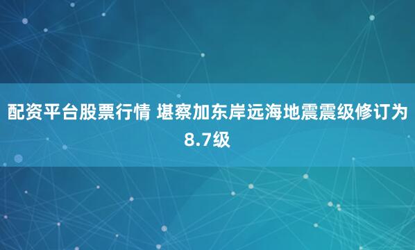 配资平台股票行情 堪察加东岸远海地震震级修订为8.7级