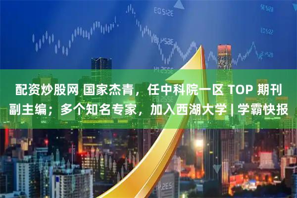 配资炒股网 国家杰青，任中科院一区 TOP 期刊副主编；多个知名专家，加入西湖大学 | 学霸快报