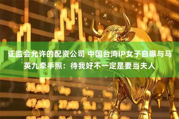 证监会允许的配资公司 中国台湾IP女子自曝与马英九牵手照：待我好不一定是要当夫人