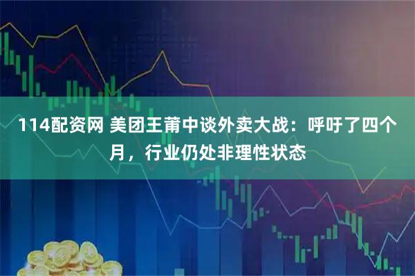 114配资网 美团王莆中谈外卖大战：呼吁了四个月，行业仍处非理性状态
