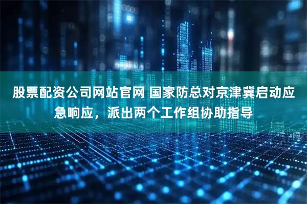 股票配资公司网站官网 国家防总对京津冀启动应急响应,派出两个工作组协助指导
