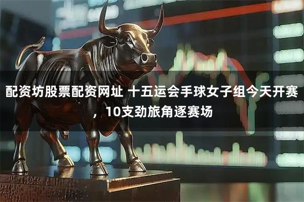 配资坊股票配资网址 十五运会手球女子组今天开赛,10支劲旅角逐赛场