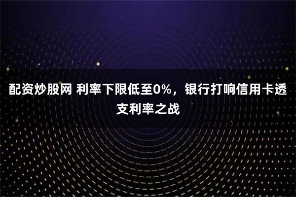 配资炒股网 利率下限低至0%,银行打响信用卡透支利率之战
