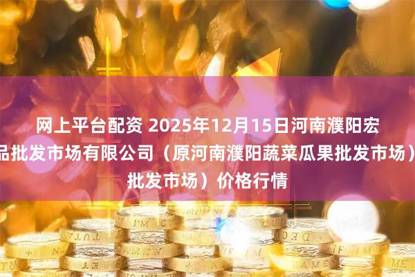 网上平台配资 2025年12月15日河南濮阳宏进农副产品批发市场有限公司（原河南濮阳蔬菜瓜果批发市场）价格行情
