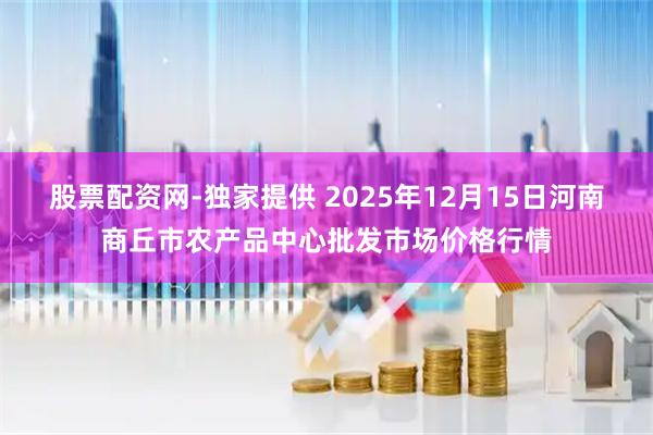 股票配资网-独家提供 2025年12月15日河南商丘市农产品中心批发市场价格行情