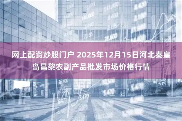 网上配资炒股门户 2025年12月15日河北秦皇岛昌黎农副产品批发市场价格行情