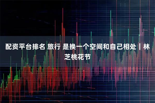 配资平台排名 旅行 是换一个空间和自己相处｜林芝桃花节