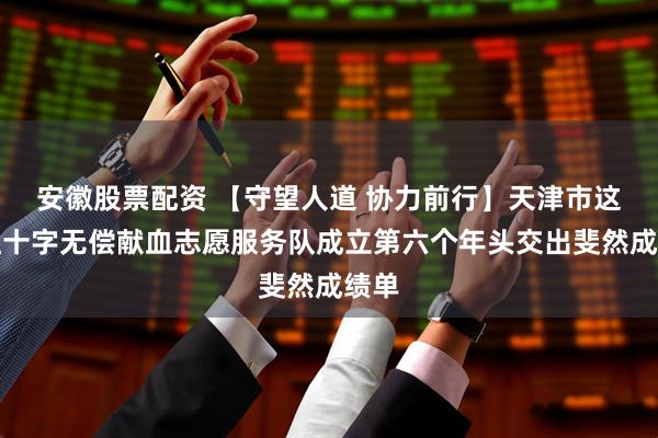 安徽股票配资 【守望人道 协力前行】天津市这支红十字无偿献血志愿服务队成立第六个年头交出斐然成绩单