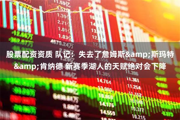 股票配资资质 队记：失去了詹姆斯&斯玛特&肯纳德 新赛季湖人的天赋绝对会下降
