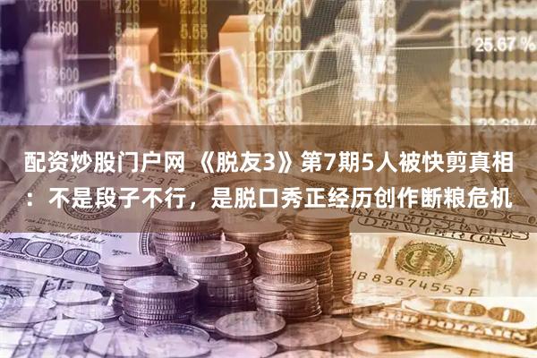 配资炒股门户网 《脱友3》第7期5人被快剪真相：不是段子不行，是脱口秀正经历创作断粮危机