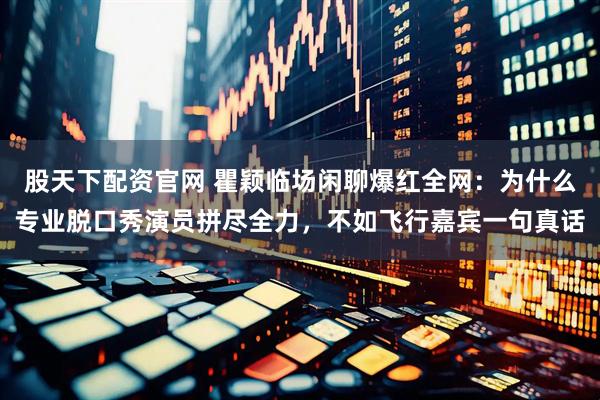 股天下配资官网 瞿颖临场闲聊爆红全网：为什么专业脱口秀演员拼尽全力，不如飞行嘉宾一句真话